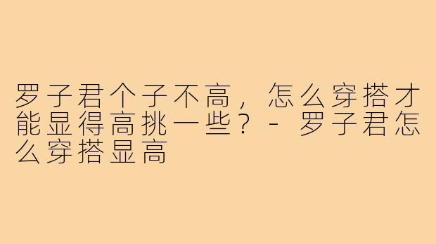 罗子君个子不高，怎么穿搭才能显得高挑一些？-罗子君怎么穿搭显高