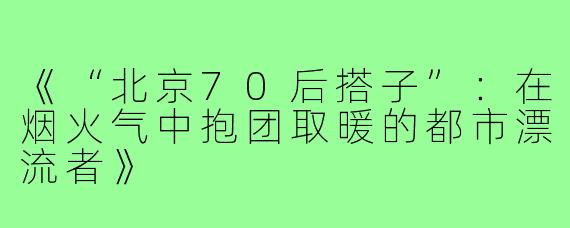 《“北京70后搭子”：在烟火气中抱团取暖的都市漂流者》