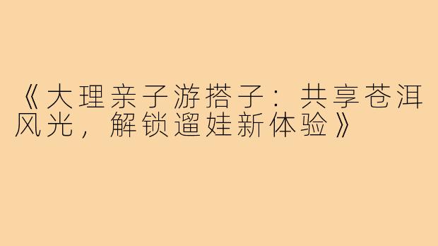 《大理亲子游搭子：共享苍洱风光，解锁遛娃新体验》
