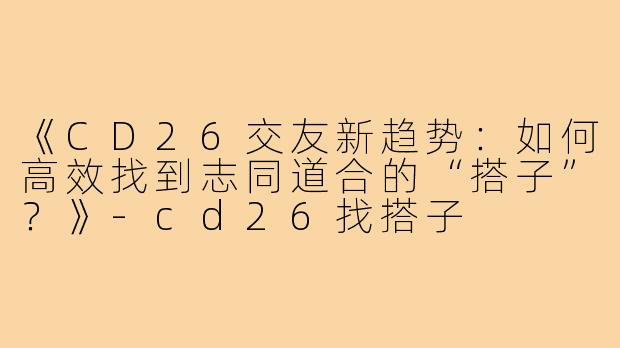 《CD26交友新趋势：如何高效找到志同道合的“搭子”？》-cd26找搭子
