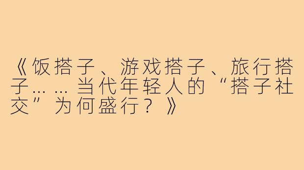 《饭搭子、游戏搭子、旅行搭子……当代年轻人的“搭子社交”为何盛行？》