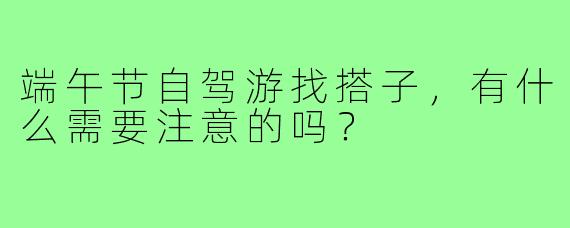 端午节自驾游找搭子，有什么需要注意的吗？