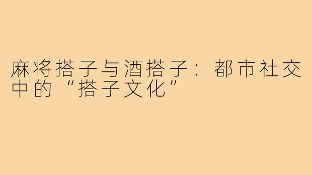 麻将搭子与酒搭子：都市社交中的“搭子文化”