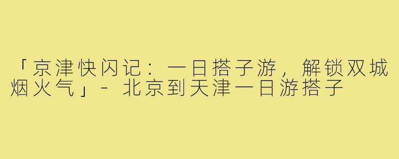 「京津快闪记：一日搭子游，解锁双城烟火气」-北京到天津一日游搭子