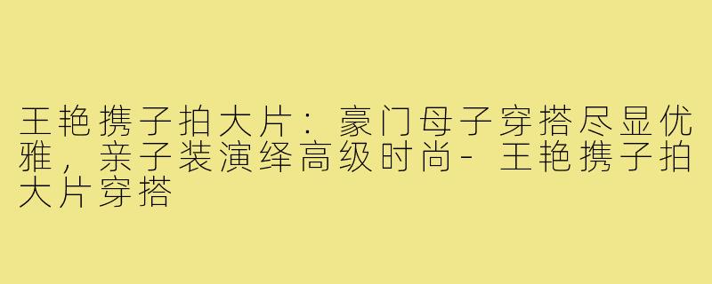 王艳携子拍大片：豪门母子穿搭尽显优雅，亲子装演绎高级时尚-王艳携子拍大片穿搭