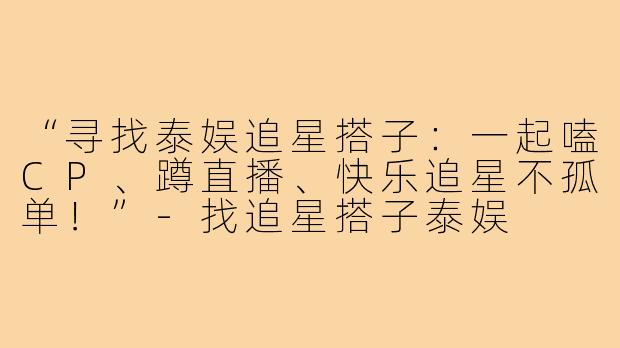 “寻找泰娱追星搭子：一起嗑CP、蹲直播、快乐追星不孤单！”-找追星搭子泰娱