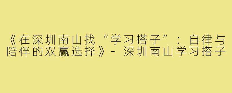 《在深圳南山找“学习搭子”：自律与陪伴的双赢选择》-深圳南山学习搭子