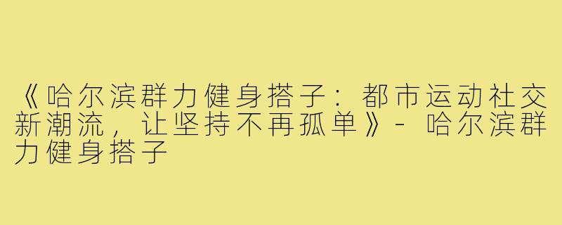 《哈尔滨群力健身搭子:都市运动社交新潮流,让坚持不再孤单》-哈尔滨群力健身搭子