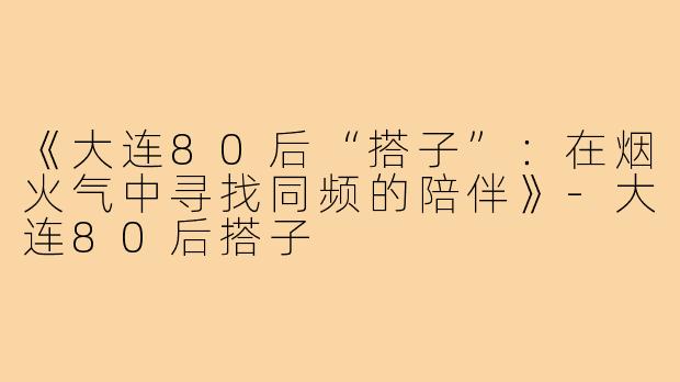 《大连80后“搭子”：在烟火气中寻找同频的陪伴》-大连80后搭子