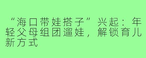 “海口带娃搭子”兴起：年轻父母组团遛娃，解锁育儿新方式