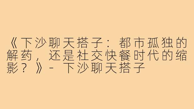 《下沙聊天搭子：都市孤独的解药，还是社交快餐时代的缩影？》-下沙聊天搭子