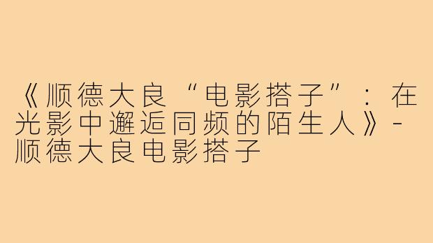 《顺德大良“电影搭子”：在光影中邂逅同频的陌生人》-顺德大良电影搭子