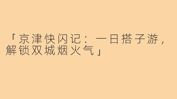 「京津快闪记：一日搭子游，解锁双城烟火气」