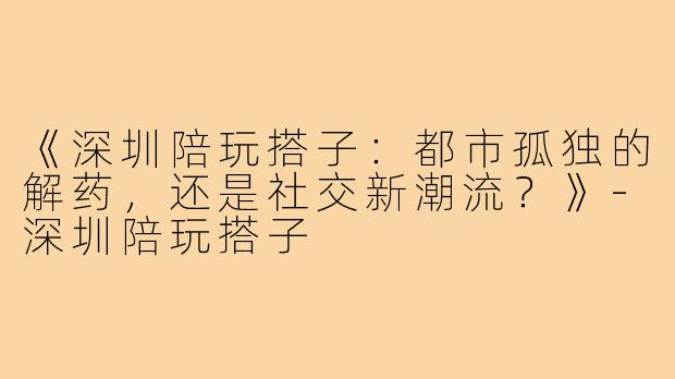 《深圳陪玩搭子:都市孤独的解药,还是社交新潮流?》-深圳陪玩搭子