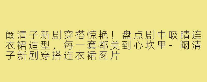 阚清子新剧穿搭惊艳!盘点剧中吸睛连衣裙造型,每一套都美到心坎里-阚清子新剧穿搭连衣裙图片