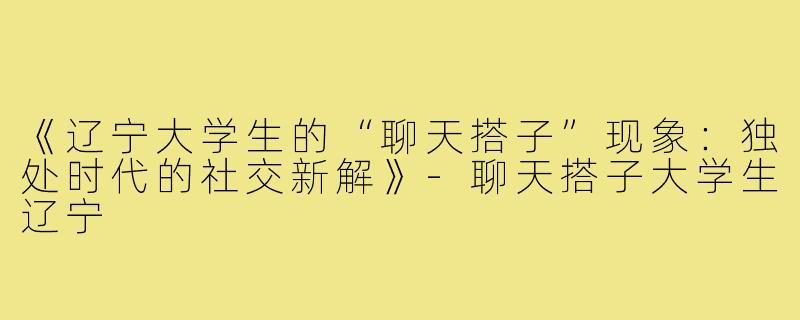 《辽宁大学生的“聊天搭子”现象:独处时代的社交新解》-聊天搭子大学生辽宁