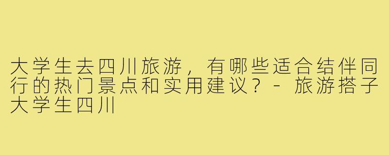 大学生去四川旅游，有哪些适合结伴同行的热门景点和实用建议？-旅游搭子大学生四川