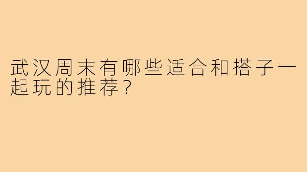武汉周末有哪些适合和搭子一起玩的推荐?