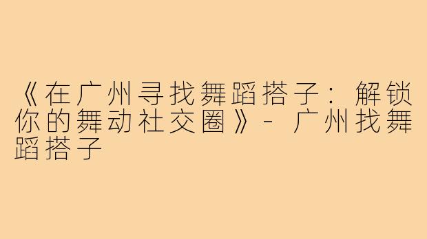 《在广州寻找舞蹈搭子：解锁你的舞动社交圈》-广州找舞蹈搭子