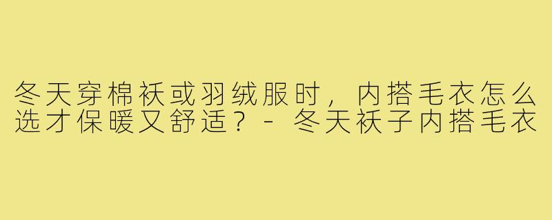 冬天穿棉袄或羽绒服时，内搭毛衣怎么选才保暖又舒适？