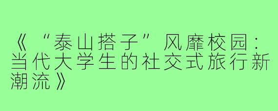 《“泰山搭子”风靡校园：当代大学生的社交式旅行新潮流》