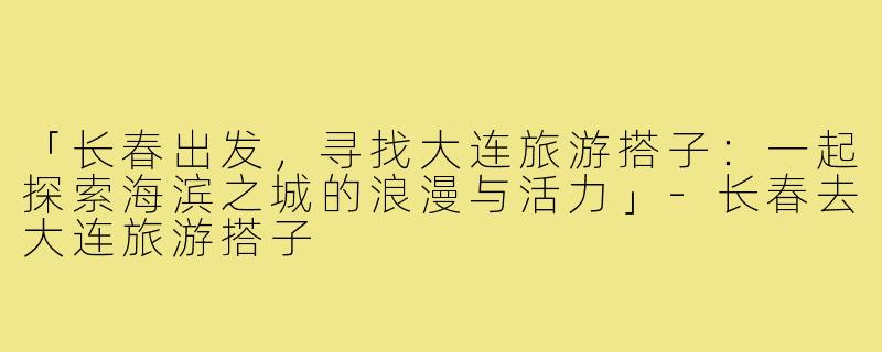 「长春出发，寻找大连旅游搭子：一起探索海滨之城的浪漫与活力」-长春去大连旅游搭子