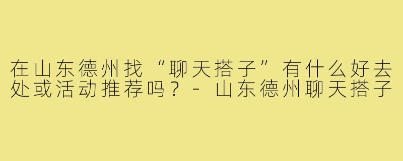 在山东德州找“聊天搭子”有什么好去处或活动推荐吗？-山东德州聊天搭子