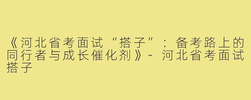《河北省考面试“搭子”：备考路上的同行者与成长催化剂》