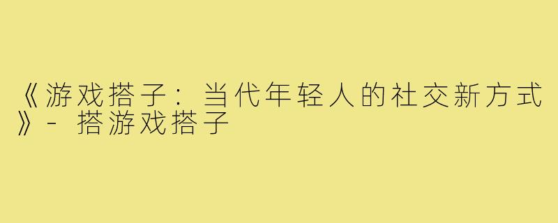 《游戏搭子：当代年轻人的社交新方式》-搭游戏搭子