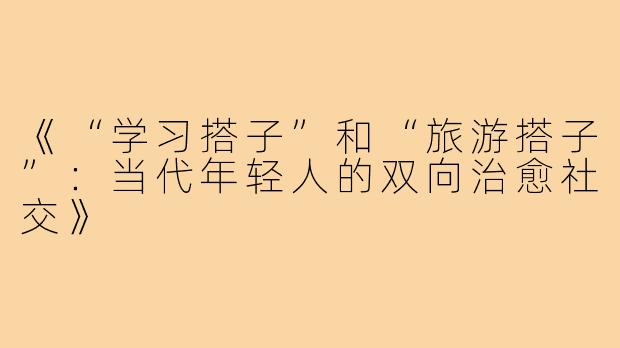 《“学习搭子”和“旅游搭子”：当代年轻人的双向治愈社交》