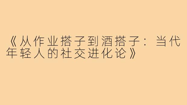 《从作业搭子到酒搭子：当代年轻人的社交进化论》