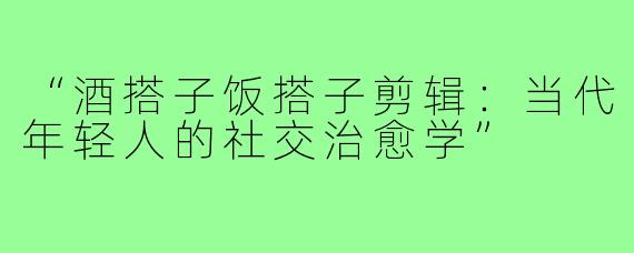 “酒搭子饭搭子剪辑:当代年轻人的社交治愈学”