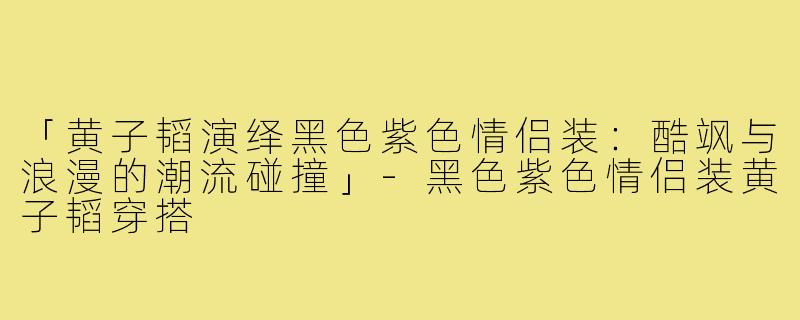 「黄子韬演绎黑色紫色情侣装：酷飒与浪漫的潮流碰撞」-黑色紫色情侣装黄子韬穿搭
