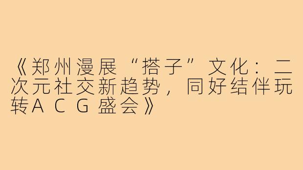 《郑州漫展“搭子”文化:二次元社交新趋势,同好结伴玩转ACG盛会》