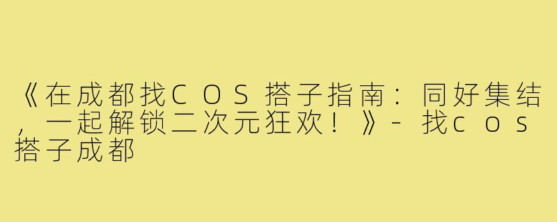 《在成都找COS搭子指南：同好集结，一起解锁二次元狂欢！》-找cos搭子成都