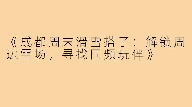 《成都周末滑雪搭子：解锁周边雪场，寻找同频玩伴》