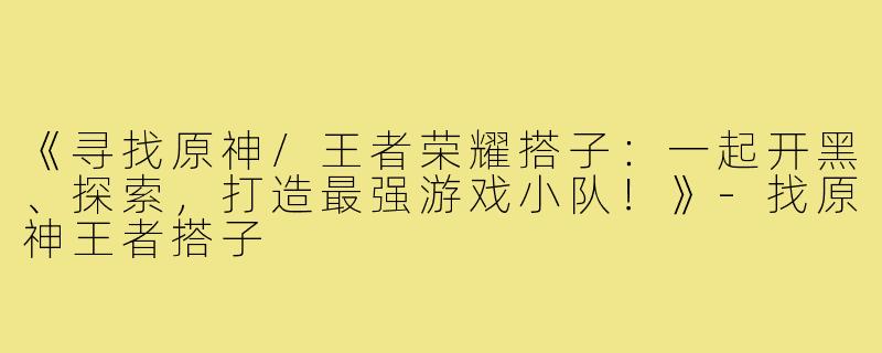 《寻找原神/王者荣耀搭子：一起开黑、探索，打造最强游戏小队！》-找原神王者搭子