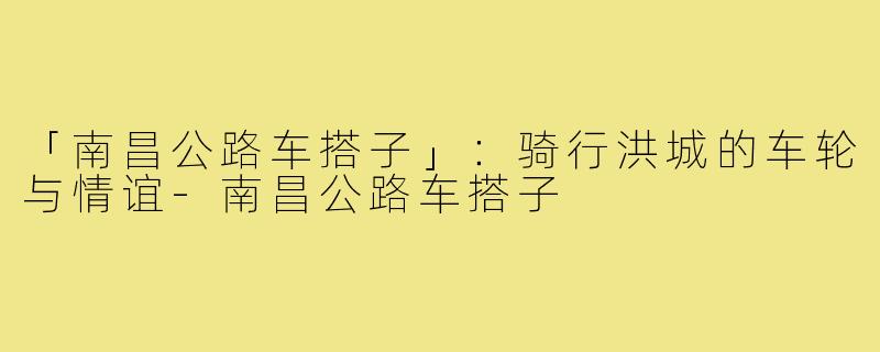 「南昌公路车搭子」：骑行洪城的车轮与情谊-南昌公路车搭子