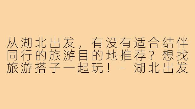 从湖北出发,有没有适合结伴同行的旅游目的地推荐?想找旅游搭子一起玩!-湖北出发旅游搭子