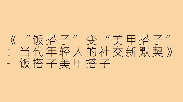 《“饭搭子”变“美甲搭子”：当代年轻人的社交新默契》-饭搭子美甲搭子