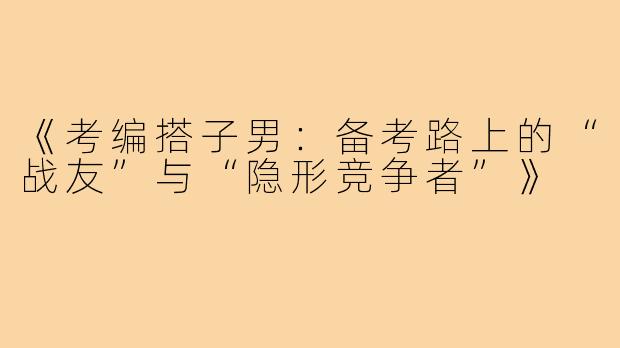《考编搭子男：备考路上的“战友”与“隐形竞争者”》