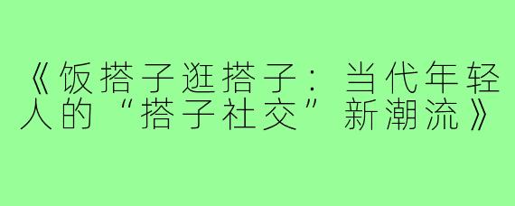 《饭搭子逛搭子：当代年轻人的“搭子社交”新潮流》