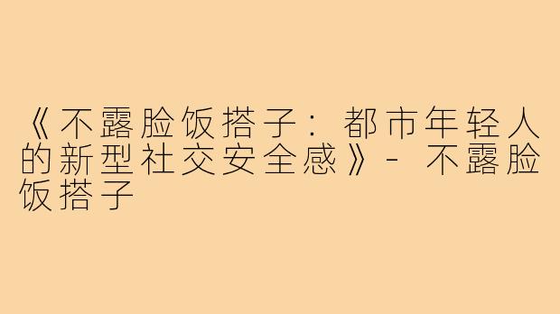 《不露脸饭搭子:都市年轻人的新型社交安全感》-不露脸饭搭子