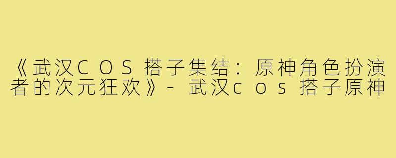 《武汉COS搭子集结：原神角色扮演者的次元狂欢》-武汉cos搭子原神