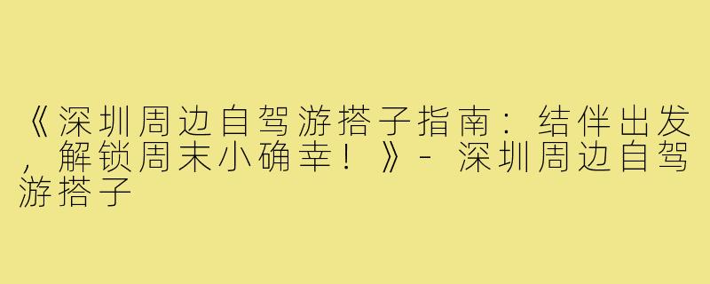 《深圳周边自驾游搭子指南：结伴出发，解锁周末小确幸！》-深圳周边自驾游搭子