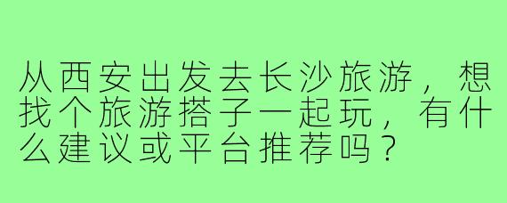 从西安出发去长沙旅游,想找个旅游搭子一起玩,有什么建议或平台推荐吗?