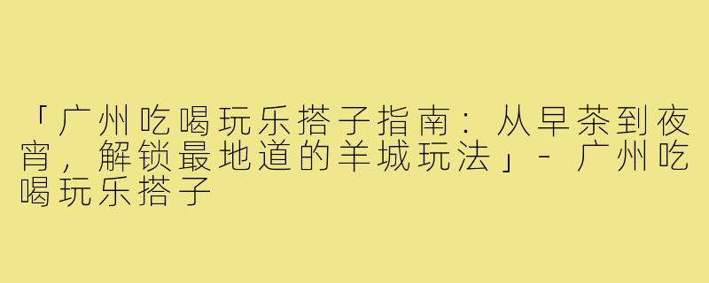 「广州吃喝玩乐搭子指南：从早茶到夜宵，解锁最地道的羊城玩法」-广州吃喝玩乐搭子