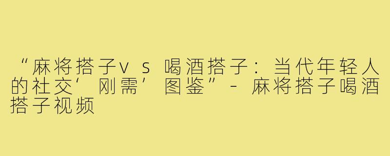 “麻将搭子vs喝酒搭子：当代年轻人的社交‘刚需’图鉴”-麻将搭子喝酒搭子视频