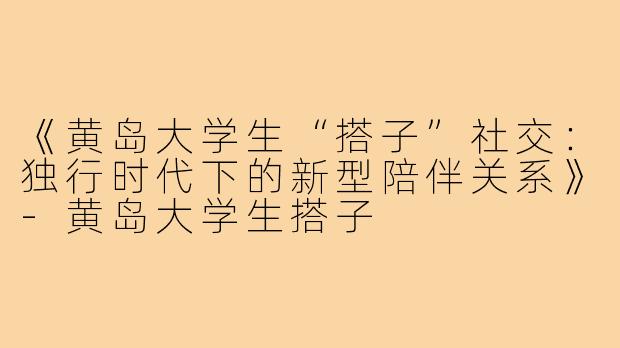《黄岛大学生“搭子”社交:独行时代下的新型陪伴关系》-黄岛大学生搭子