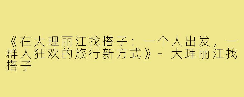 《在大理丽江找搭子：一个人出发，一群人狂欢的旅行新方式》-大理丽江找搭子